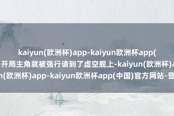 kaiyun(欧洲杯)app-kaiyun欧洲杯app(中国)官方网站-登录入口开局主角就被强行请到了虚空舰上-kaiyun(欧洲杯)app-kaiyun欧洲杯app(中国)官方网站-登录入口