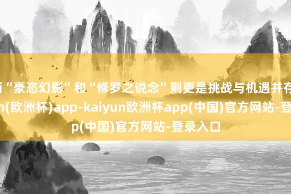 而“豪恣幻影”和“修罗之说念”则更是挑战与机遇并存-kaiyun(欧洲杯)app-kaiyun欧洲杯app(中国)官方网站-登录入口