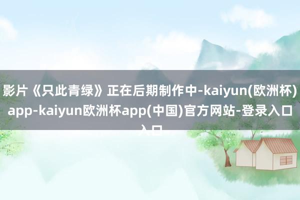 影片《只此青绿》正在后期制作中-kaiyun(欧洲杯)app-kaiyun欧洲杯app(中国)官方网站-登录入口