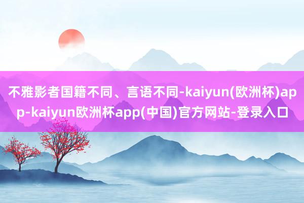 不雅影者国籍不同、言语不同-kaiyun(欧洲杯)app-kaiyun欧洲杯app(中国)官方网站-登录入口