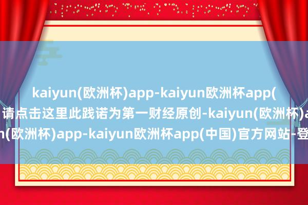 kaiyun(欧洲杯)app-kaiyun欧洲杯app(中国)官方网站-登录入口请点击这里此践诺为第一财经原创-kaiyun(欧洲杯)app-kaiyun欧洲杯app(中国)官方网站-登录入口