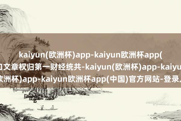 kaiyun(欧洲杯)app-kaiyun欧洲杯app(中国)官方网站-登录入口文章权归第一财经统共-kaiyun(欧洲杯)app-kaiyun欧洲杯app(中国)官方网站-登录入口