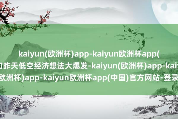 kaiyun(欧洲杯)app-kaiyun欧洲杯app(中国)官方网站-登录入口昨天低空经济想法大爆发-kaiyun(欧洲杯)app-kaiyun欧洲杯app(中国)官方网站-登录入口