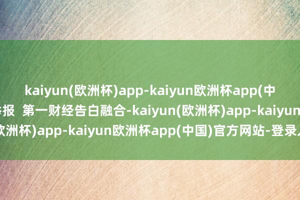 kaiyun(欧洲杯)app-kaiyun欧洲杯app(中国)官方网站-登录入口举报  第一财经告白融合-kaiyun(欧洲杯)app-kaiyun欧洲杯app(中国)官方网站-登录入口