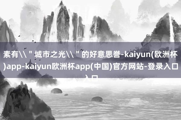 素有\＂城市之光\＂的好意思誉-kaiyun(欧洲杯)app-kaiyun欧洲杯app(中国)官方网站-登录入口