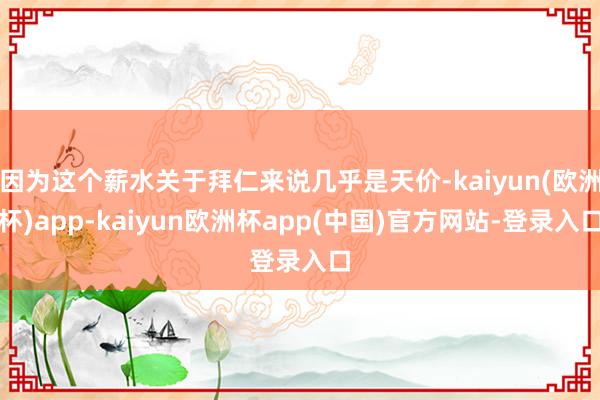 因为这个薪水关于拜仁来说几乎是天价-kaiyun(欧洲杯)app-kaiyun欧洲杯app(中国)官方网站-登录入口