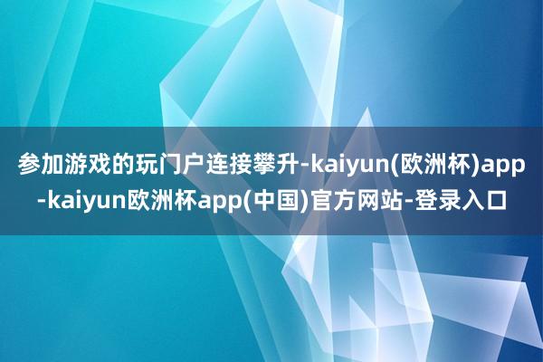 参加游戏的玩门户连接攀升-kaiyun(欧洲杯)app-kaiyun欧洲杯app(中国)官方网站-登录入口