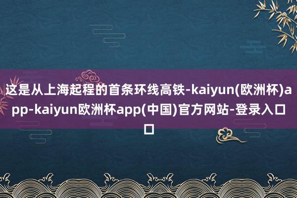 这是从上海起程的首条环线高铁-kaiyun(欧洲杯)app-kaiyun欧洲杯app(中国)官方网站-登录入口