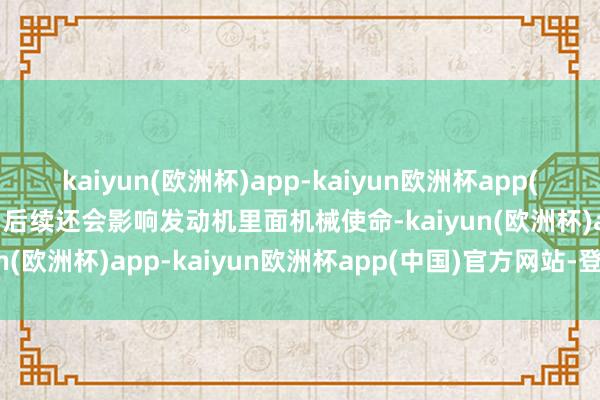 kaiyun(欧洲杯)app-kaiyun欧洲杯app(中国)官方网站-登录入口后续还会影响发动机里面机械使命-kaiyun(欧洲杯)app-kaiyun欧洲杯app(中国)官方网站-登录入口