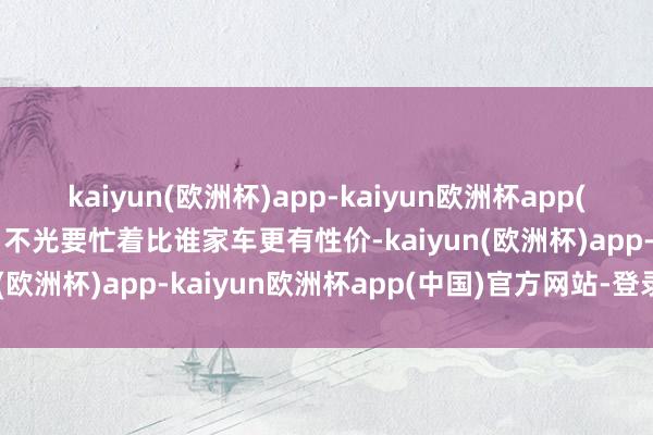 kaiyun(欧洲杯)app-kaiyun欧洲杯app(中国)官方网站-登录入口不光要忙着比谁家车更有性价-kaiyun(欧洲杯)app-kaiyun欧洲杯app(中国)官方网站-登录入口