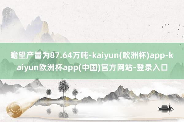 瞻望产量为87.64万吨-kaiyun(欧洲杯)app-kaiyun欧洲杯app(中国)官方网站-登录入口