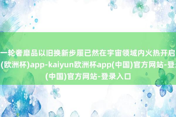 新一轮奢靡品以旧换新步履已然在宇宙领域内火热开启-kaiyun(欧洲杯)app-kaiyun欧洲杯app(中国)官方网站-登录入口