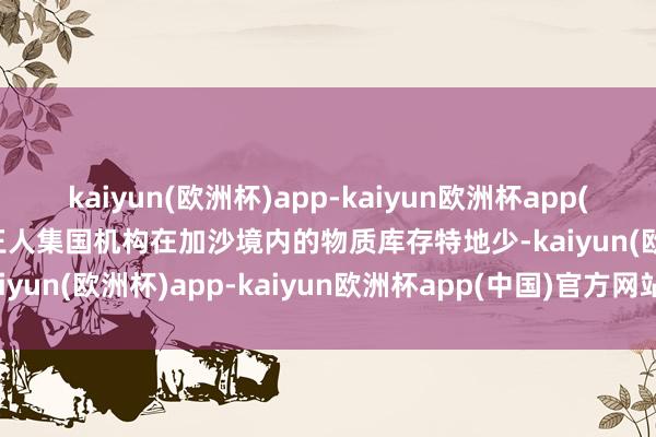 kaiyun(欧洲杯)app-kaiyun欧洲杯app(中国)官方网站-登录入口王人集国机构在加沙境内的物质库存特地少-kaiyun(欧洲杯)app-kaiyun欧洲杯app(中国)官方网站-登录入口