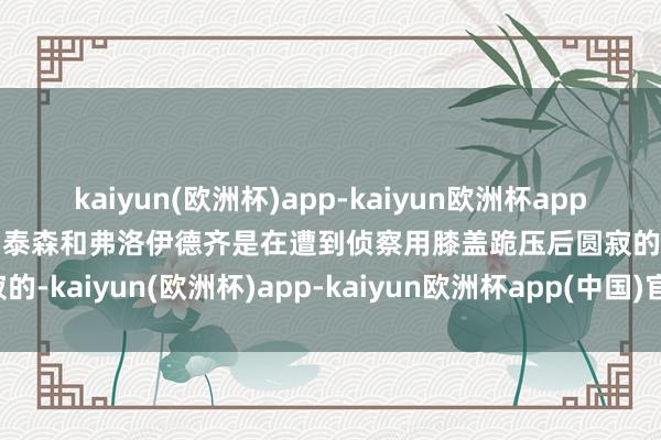 kaiyun(欧洲杯)app-kaiyun欧洲杯app(中国)官方网站-登录入口泰森和弗洛伊德齐是在遭到侦察用膝盖跪压后圆寂的-kaiyun(欧洲杯)app-kaiyun欧洲杯app(中国)官方网站-登录入口