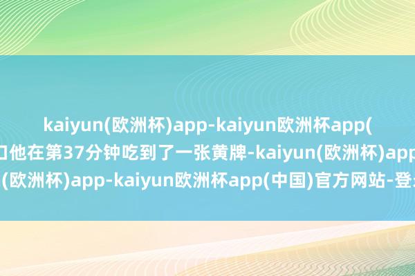 kaiyun(欧洲杯)app-kaiyun欧洲杯app(中国)官方网站-登录入口他在第37分钟吃到了一张黄牌-kaiyun(欧洲杯)app-kaiyun欧洲杯app(中国)官方网站-登录入口