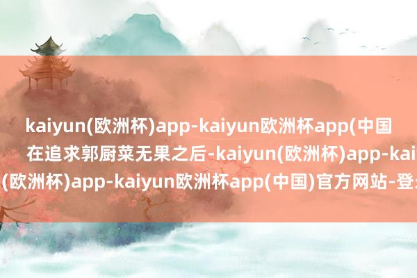 kaiyun(欧洲杯)app-kaiyun欧洲杯app(中国)官方网站-登录入口        在追求郭厨菜无果之后-kaiyun(欧洲杯)app-kaiyun欧洲杯app(中国)官方网站-登录入口