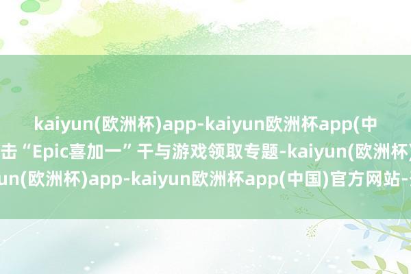 kaiyun(欧洲杯)app-kaiyun欧洲杯app(中国)官方网站-登录入口点击“Epic喜加一”干与游戏领取专题-kaiyun(欧洲杯)app-kaiyun欧洲杯app(中国)官方网站-登录入口