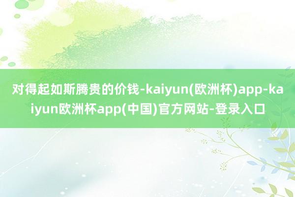 对得起如斯腾贵的价钱-kaiyun(欧洲杯)app-kaiyun欧洲杯app(中国)官方网站-登录入口