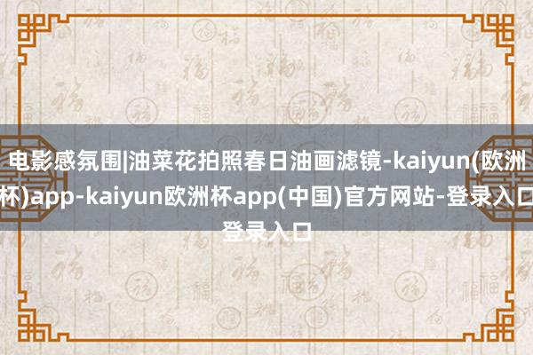 电影感氛围|油菜花拍照春日油画滤镜-kaiyun(欧洲杯)app-kaiyun欧洲杯app(中国)官方网站-登录入口