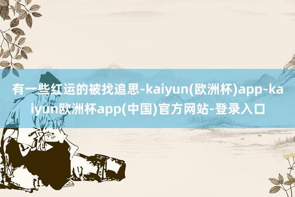 有一些红运的被找追思-kaiyun(欧洲杯)app-kaiyun欧洲杯app(中国)官方网站-登录入口