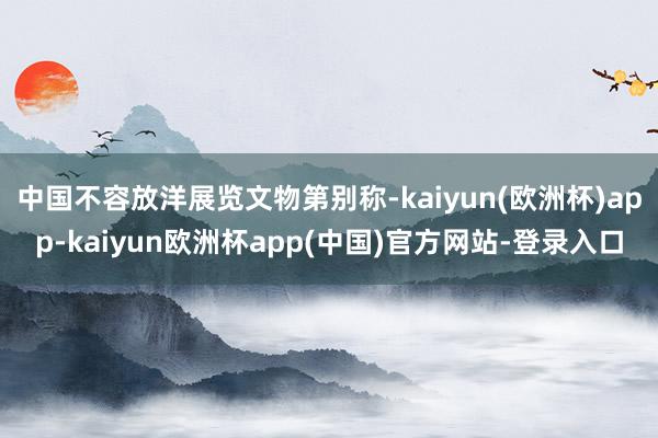 中国不容放洋展览文物第别称-kaiyun(欧洲杯)app-kaiyun欧洲杯app(中国)官方网站-登录入口