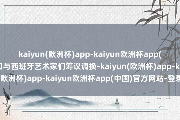 kaiyun(欧洲杯)app-kaiyun欧洲杯app(中国)官方网站-登录入口与西班牙艺术家们筹议调换-kaiyun(欧洲杯)app-kaiyun欧洲杯app(中国)官方网站-登录入口