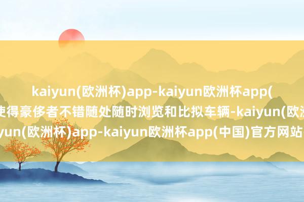 kaiyun(欧洲杯)app-kaiyun欧洲杯app(中国)官方网站-登录入口使得豪侈者不错随处随时浏览和比拟车辆-kaiyun(欧洲杯)app-kaiyun欧洲杯app(中国)官方网站-登录入口