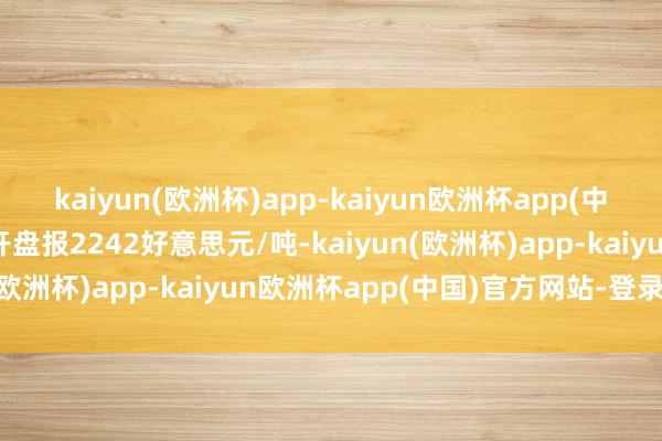 kaiyun(欧洲杯)app-kaiyun欧洲杯app(中国)官方网站-登录入口开盘报2242好意思元/吨-kaiyun(欧洲杯)app-kaiyun欧洲杯app(中国)官方网站-登录入口