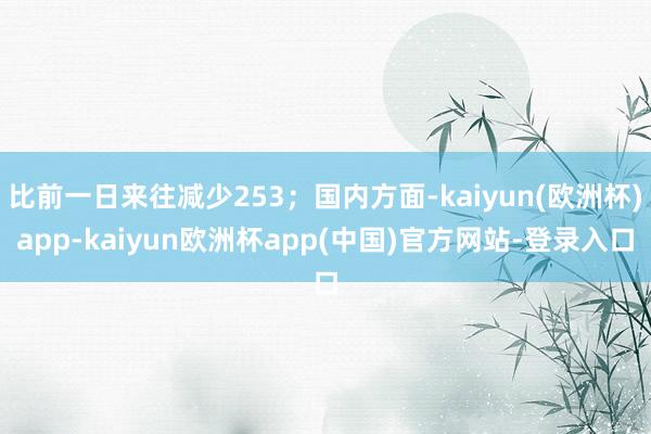 比前一日来往减少253；国内方面-kaiyun(欧洲杯)app-kaiyun欧洲杯app(中国)官方网站-登录入口