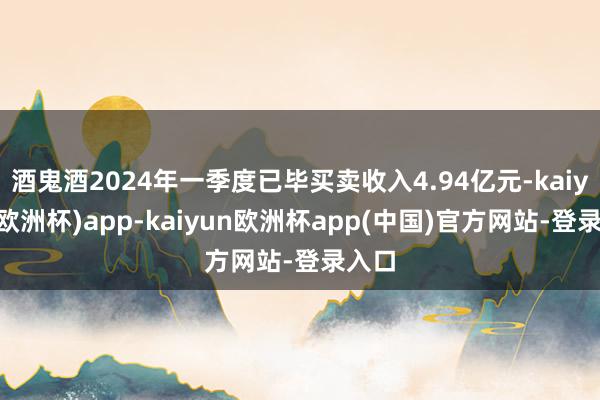 酒鬼酒2024年一季度已毕买卖收入4.94亿元-kaiyun(欧洲杯)app-kaiyun欧洲杯app(中国)官方网站-登录入口