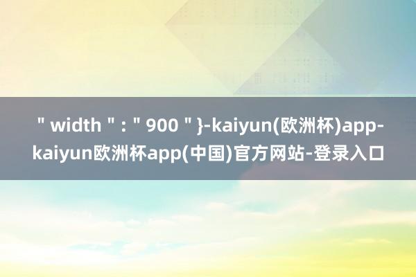 ＂width＂:＂900＂}-kaiyun(欧洲杯)app-kaiyun欧洲杯app(中国)官方网站-登录入口