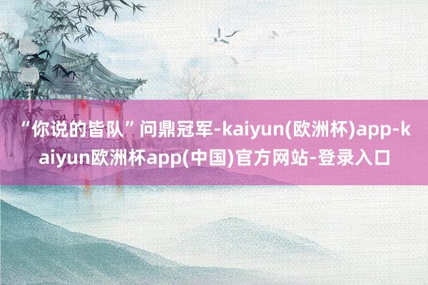 “你说的皆队”问鼎冠军-kaiyun(欧洲杯)app-kaiyun欧洲杯app(中国)官方网站-登录入口