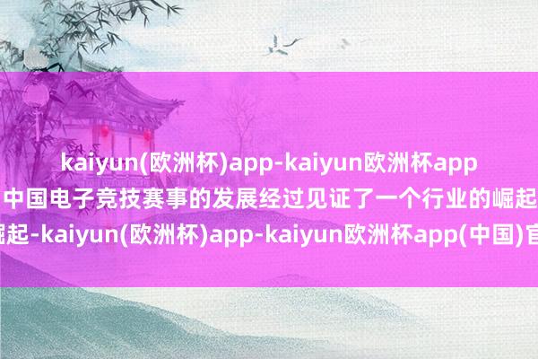 kaiyun(欧洲杯)app-kaiyun欧洲杯app(中国)官方网站-登录入口中国电子竞技赛事的发展经过见证了一个行业的崛起-kaiyun(欧洲杯)app-kaiyun欧洲杯app(中国)官方网站-登录入口