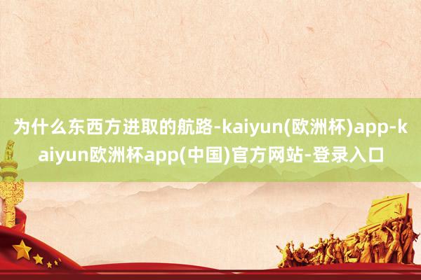 为什么东西方进取的航路-kaiyun(欧洲杯)app-kaiyun欧洲杯app(中国)官方网站-登录入口