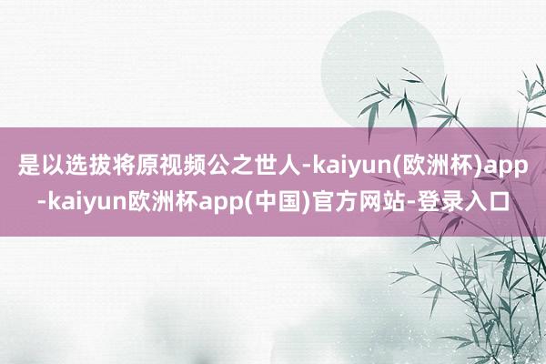 是以选拔将原视频公之世人-kaiyun(欧洲杯)app-kaiyun欧洲杯app(中国)官方网站-登录入口