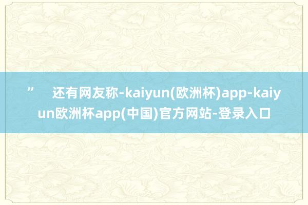 ”    还有网友称-kaiyun(欧洲杯)app-kaiyun欧洲杯app(中国)官方网站-登录入口