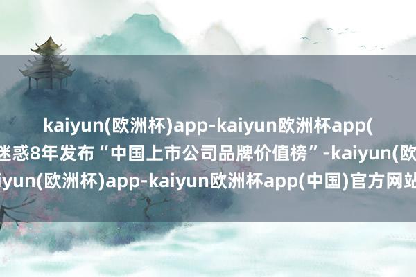 kaiyun(欧洲杯)app-kaiyun欧洲杯app(中国)官方网站-登录入口迷惑8年发布“中国上市公司品牌价值榜”-kaiyun(欧洲杯)app-kaiyun欧洲杯app(中国)官方网站-登录入口