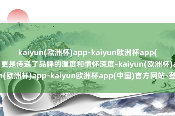 kaiyun(欧洲杯)app-kaiyun欧洲杯app(中国)官方网站-登录入口更是传递了品牌的温度和情怀深度-kaiyun(欧洲杯)app-kaiyun欧洲杯app(中国)官方网站-登录入口