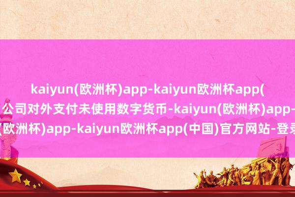 kaiyun(欧洲杯)app-kaiyun欧洲杯app(中国)官方网站-登录入口公司对外支付未使用数字货币-kaiyun(欧洲杯)app-kaiyun欧洲杯app(中国)官方网站-登录入口