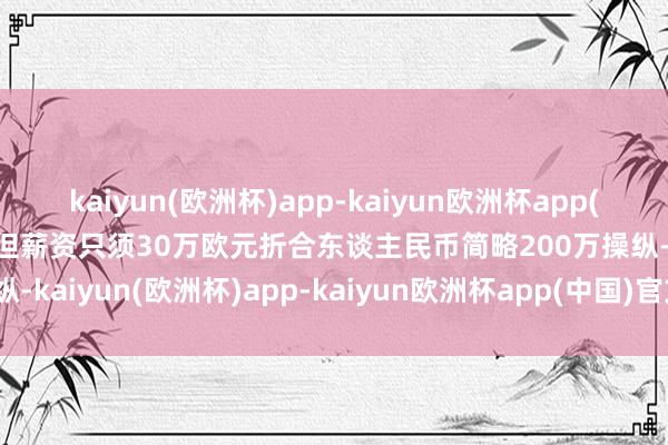 kaiyun(欧洲杯)app-kaiyun欧洲杯app(中国)官方网站-登录入口但薪资只须30万欧元折合东谈主民币简略200万操纵-kaiyun(欧洲杯)app-kaiyun欧洲杯app(中国)官方网站-登录入口