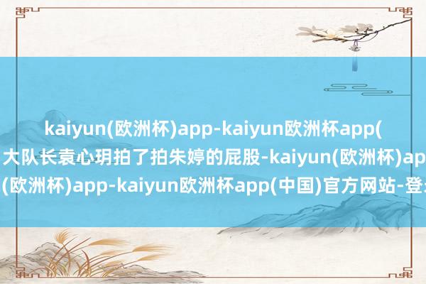 kaiyun(欧洲杯)app-kaiyun欧洲杯app(中国)官方网站-登录入口大队长袁心玥拍了拍朱婷的屁股-kaiyun(欧洲杯)app-kaiyun欧洲杯app(中国)官方网站-登录入口