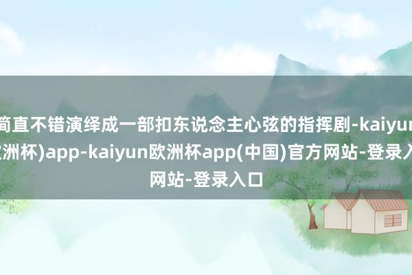 简直不错演绎成一部扣东说念主心弦的指挥剧-kaiyun(欧洲杯)app-kaiyun欧洲杯app(中国)官方网站-登录入口