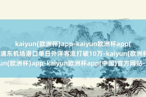 kaiyun(欧洲杯)app-kaiyun欧洲杯app(中国)官方网站-登录入口浦东机场港口单日外洋客流打破10万-kaiyun(欧洲杯)app-kaiyun欧洲杯app(中国)官方网站-登录入口