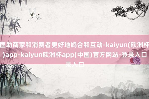 匡助商家和消费者更好地鸠合和互动-kaiyun(欧洲杯)app-kaiyun欧洲杯app(中国)官方网站-登录入口