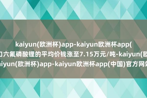 kaiyun(欧洲杯)app-kaiyun欧洲杯app(中国)官方网站-登录入口六氟磷酸锂的平均价钱涨至7.15万元/吨-kaiyun(欧洲杯)app-kaiyun欧洲杯app(中国)官方网站-登录入口