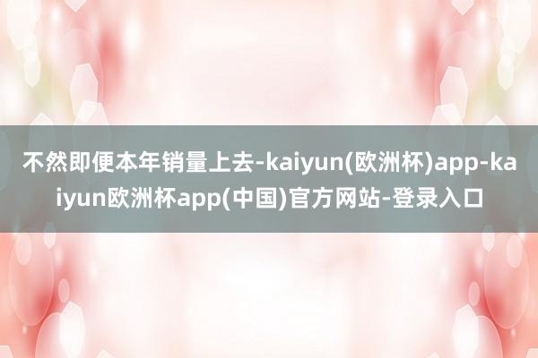 不然即便本年销量上去-kaiyun(欧洲杯)app-kaiyun欧洲杯app(中国)官方网站-登录入口