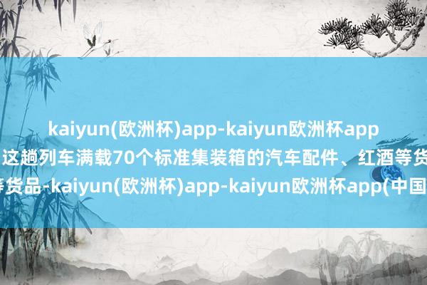 kaiyun(欧洲杯)app-kaiyun欧洲杯app(中国)官方网站-登录入口这趟列车满载70个标准集装箱的汽车配件、红酒等货品-kaiyun(欧洲杯)app-kaiyun欧洲杯app(中国)官方网站-登录入口