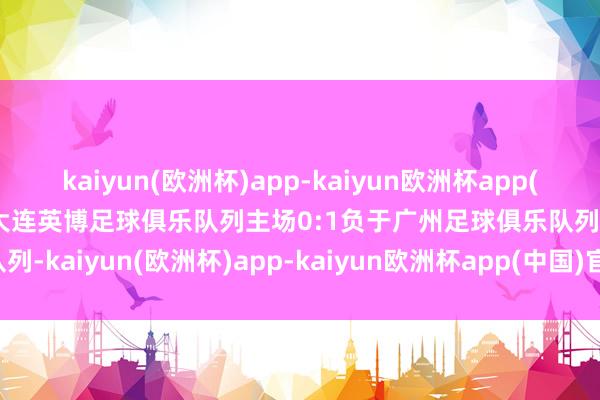 kaiyun(欧洲杯)app-kaiyun欧洲杯app(中国)官方网站-登录入口大连英博足球俱乐队列主场0:1负于广州足球俱乐队列-kaiyun(欧洲杯)app-kaiyun欧洲杯app(中国)官方网站-登录入口