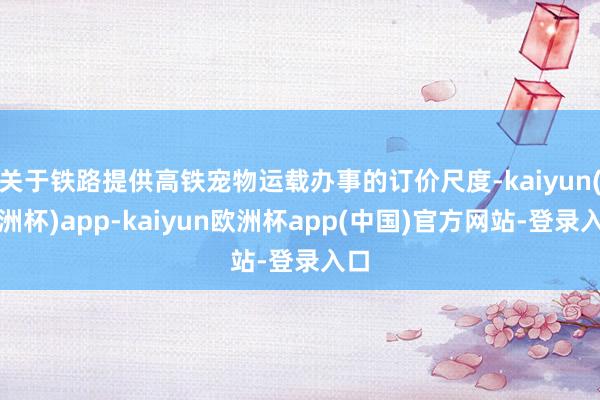 关于铁路提供高铁宠物运载办事的订价尺度-kaiyun(欧洲杯)app-kaiyun欧洲杯app(中国)官方网站-登录入口