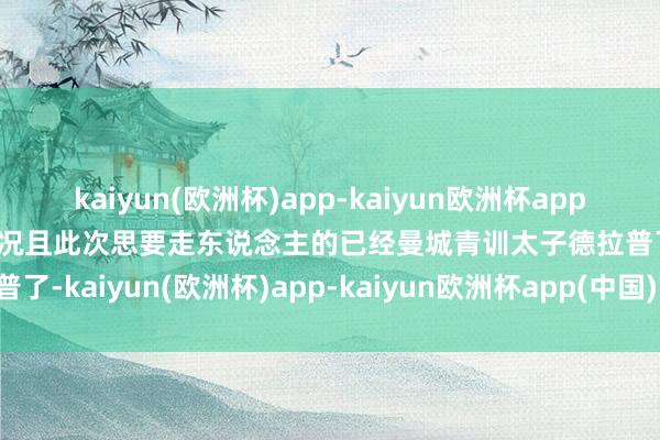 kaiyun(欧洲杯)app-kaiyun欧洲杯app(中国)官方网站-登录入口况且此次思要走东说念主的已经曼城青训太子德拉普了-kaiyun(欧洲杯)app-kaiyun欧洲杯app(中国)官方网站-登录入口